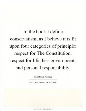In the book I define conservatism, as I believe it is fit upon four categories of principle: respect for The Constitution, respect for life, less government, and personal responsibility Picture Quote #1