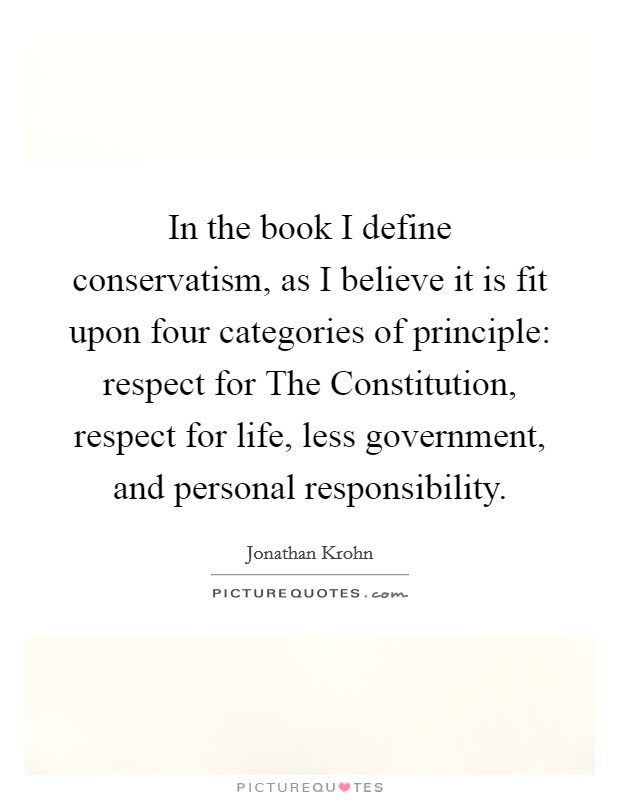 In the book I define conservatism, as I believe it is fit upon four categories of principle: respect for The Constitution, respect for life, less government, and personal responsibility. Picture Quote #1