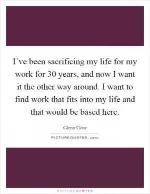 I’ve been sacrificing my life for my work for 30 years, and now I want it the other way around. I want to find work that fits into my life and that would be based here Picture Quote #1
