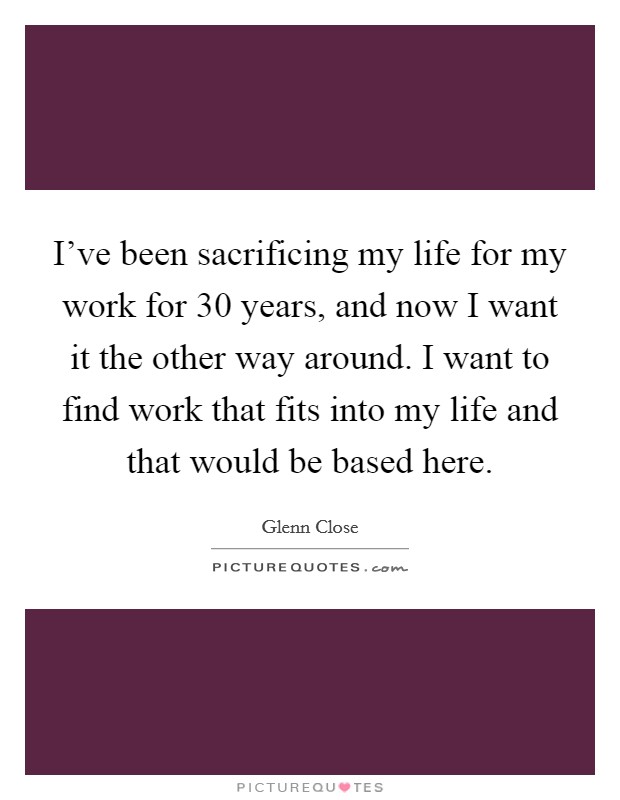 I've been sacrificing my life for my work for 30 years, and now I want it the other way around. I want to find work that fits into my life and that would be based here. Picture Quote #1