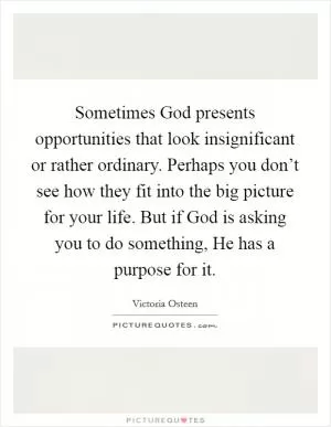 Sometimes God presents opportunities that look insignificant or rather ordinary. Perhaps you don’t see how they fit into the big picture for your life. But if God is asking you to do something, He has a purpose for it Picture Quote #1