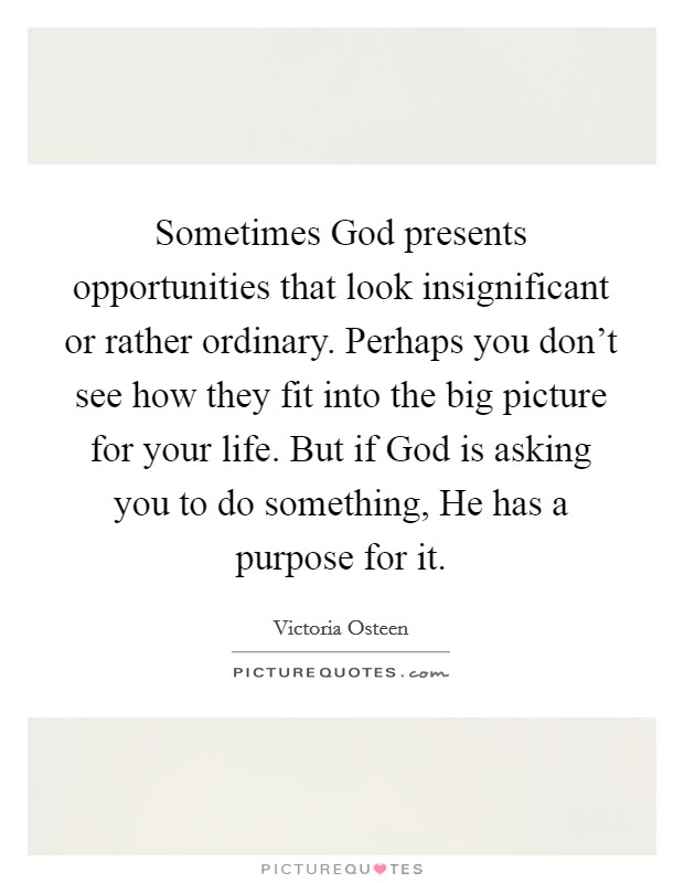 Sometimes God presents opportunities that look insignificant or rather ordinary. Perhaps you don't see how they fit into the big picture for your life. But if God is asking you to do something, He has a purpose for it. Picture Quote #1