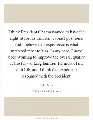 I think President Obama wanted to have the right fit for his different cabinet positions, and I believe that experience is what mattered most to him. In my case, I have been working to improve the overall quality of life for working families for most of my adult life, and I think that experience resonated with the president Picture Quote #1