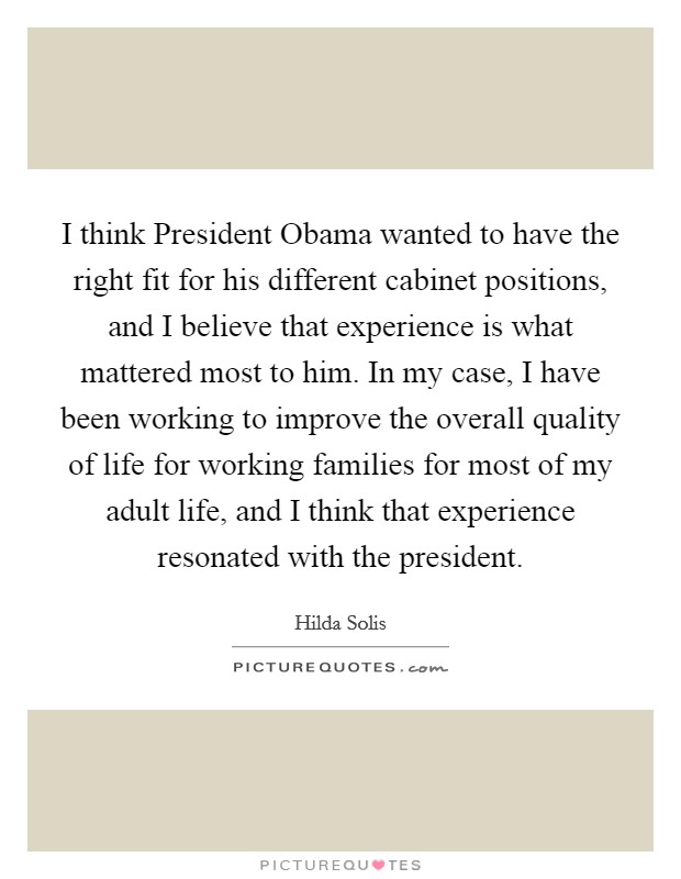 I think President Obama wanted to have the right fit for his different cabinet positions, and I believe that experience is what mattered most to him. In my case, I have been working to improve the overall quality of life for working families for most of my adult life, and I think that experience resonated with the president. Picture Quote #1