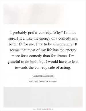 I probably prefer comedy. Why? I’m not sure. I feel like the energy of a comedy is a better fit for me. I try to be a happy guy! It seems that most of my life has the energy more for a comedy than for drama. I’m grateful to do both, but I would have to lean towards the comedy side of acting Picture Quote #1