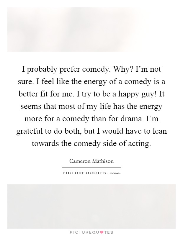 I probably prefer comedy. Why? I'm not sure. I feel like the energy of a comedy is a better fit for me. I try to be a happy guy! It seems that most of my life has the energy more for a comedy than for drama. I'm grateful to do both, but I would have to lean towards the comedy side of acting. Picture Quote #1