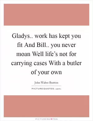Gladys.. work has kept you fit And Bill.. you never moan Well life’s not for carrying cases With a butler of your own Picture Quote #1