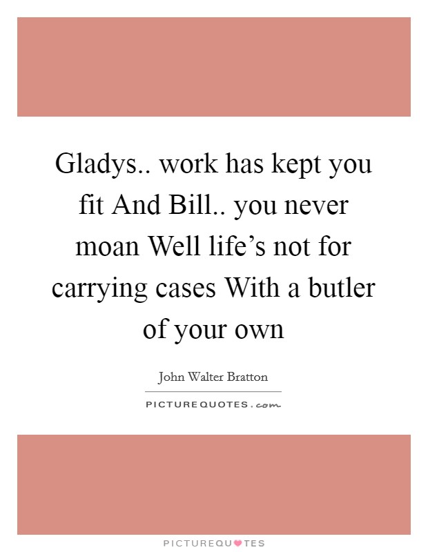 Gladys.. work has kept you fit And Bill.. you never moan Well life's not for carrying cases With a butler of your own Picture Quote #1
