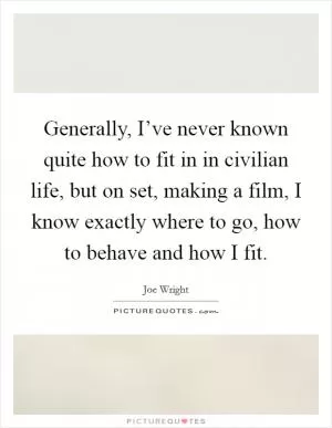Generally, I’ve never known quite how to fit in in civilian life, but on set, making a film, I know exactly where to go, how to behave and how I fit Picture Quote #1