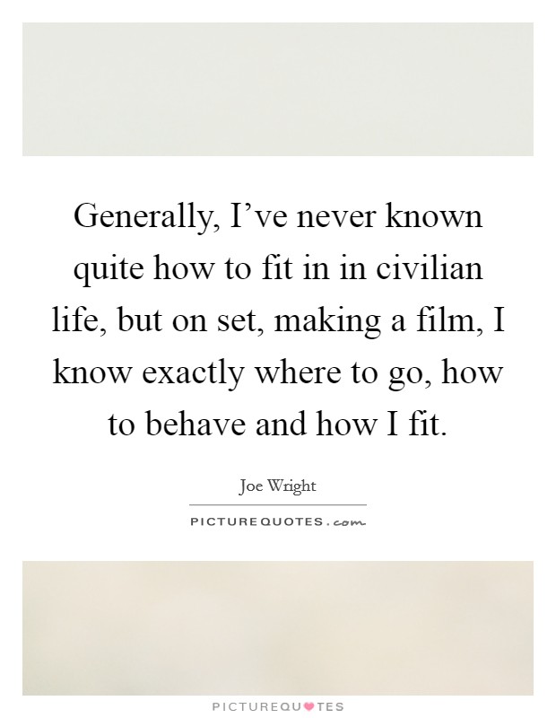 Generally, I've never known quite how to fit in in civilian life, but on set, making a film, I know exactly where to go, how to behave and how I fit. Picture Quote #1