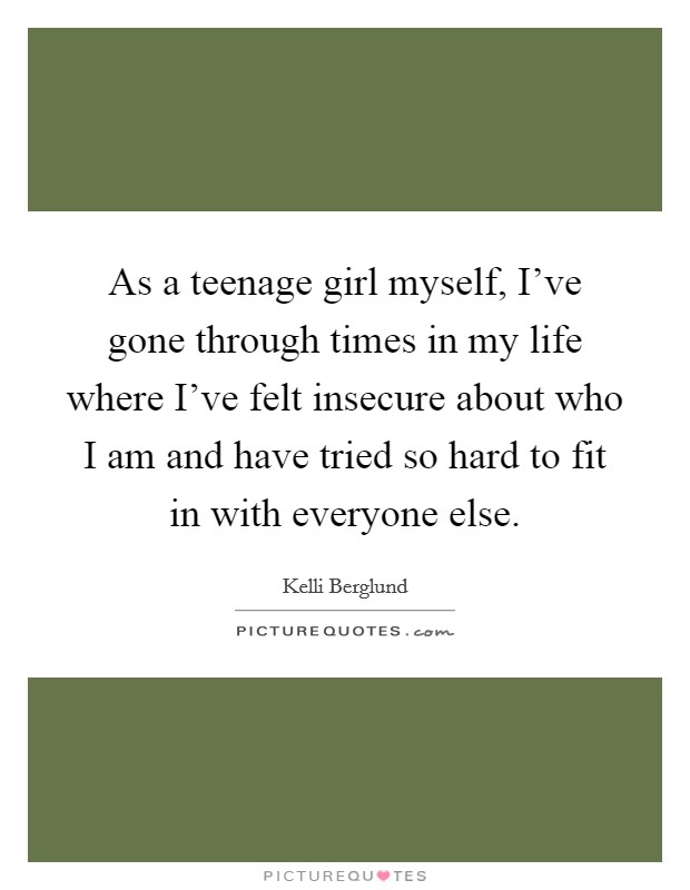 As a teenage girl myself, I've gone through times in my life where I've felt insecure about who I am and have tried so hard to fit in with everyone else. Picture Quote #1