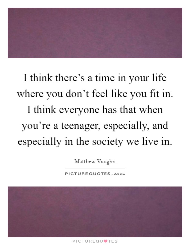 I think there's a time in your life where you don't feel like you fit in. I think everyone has that when you're a teenager, especially, and especially in the society we live in. Picture Quote #1