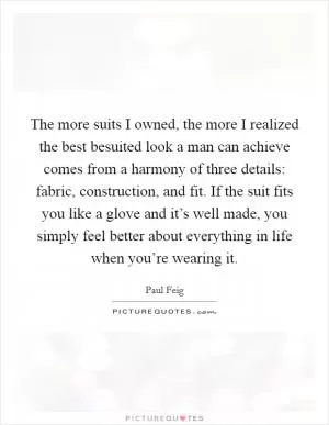 The more suits I owned, the more I realized the best besuited look a man can achieve comes from a harmony of three details: fabric, construction, and fit. If the suit fits you like a glove and it’s well made, you simply feel better about everything in life when you’re wearing it Picture Quote #1
