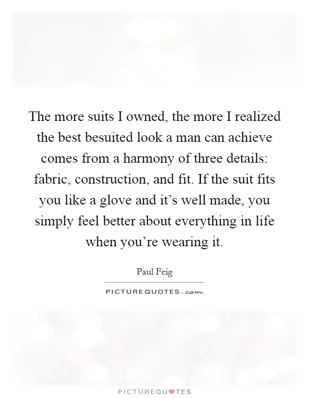 The more suits I owned, the more I realized the best besuited look a man can achieve comes from a harmony of three details: fabric, construction, and fit. If the suit fits you like a glove and it's well made, you simply feel better about everything in life when you're wearing it. Picture Quote #1