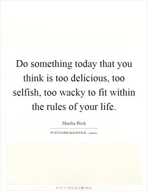 Do something today that you think is too delicious, too selfish, too wacky to fit within the rules of your life Picture Quote #1