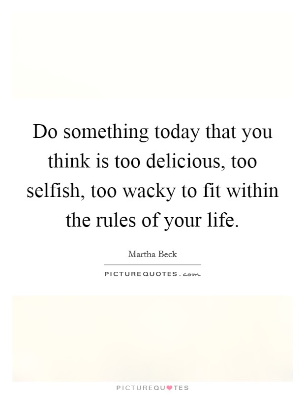 Do something today that you think is too delicious, too selfish, too wacky to fit within the rules of your life. Picture Quote #1