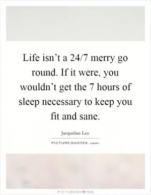 Life isn’t a 24/7 merry go round. If it were, you wouldn’t get the 7 hours of sleep necessary to keep you fit and sane Picture Quote #1
