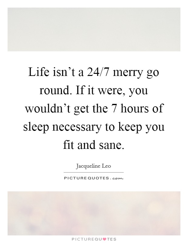 Life isn't a 24/7 merry go round. If it were, you wouldn't get the 7 hours of sleep necessary to keep you fit and sane. Picture Quote #1