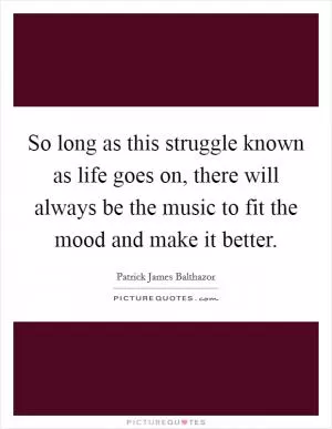 So long as this struggle known as life goes on, there will always be the music to fit the mood and make it better Picture Quote #1