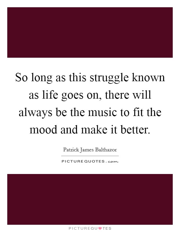 So long as this struggle known as life goes on, there will always be the music to fit the mood and make it better. Picture Quote #1