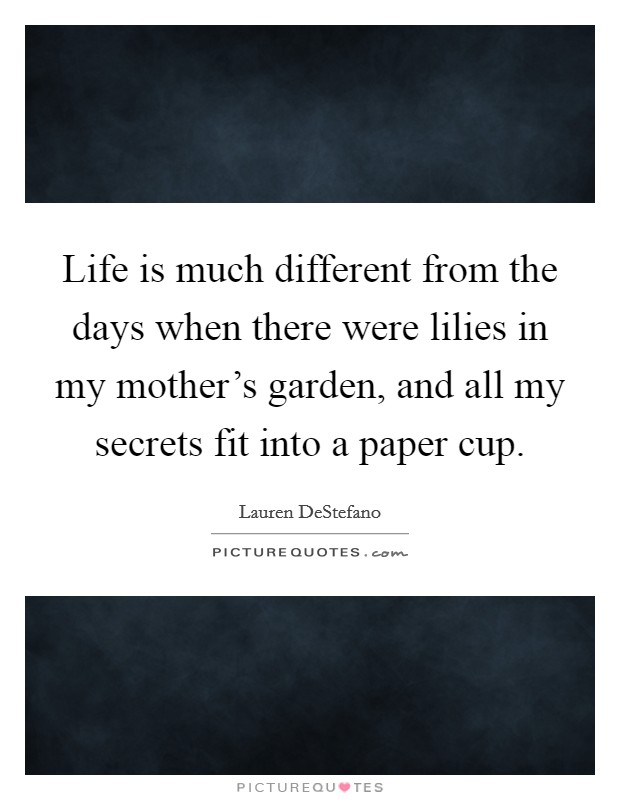 Life is much different from the days when there were lilies in my mother's garden, and all my secrets fit into a paper cup. Picture Quote #1