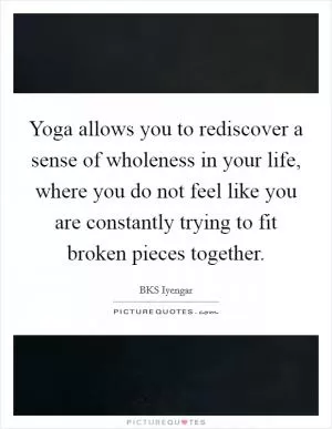 Yoga allows you to rediscover a sense of wholeness in your life, where you do not feel like you are constantly trying to fit broken pieces together Picture Quote #1