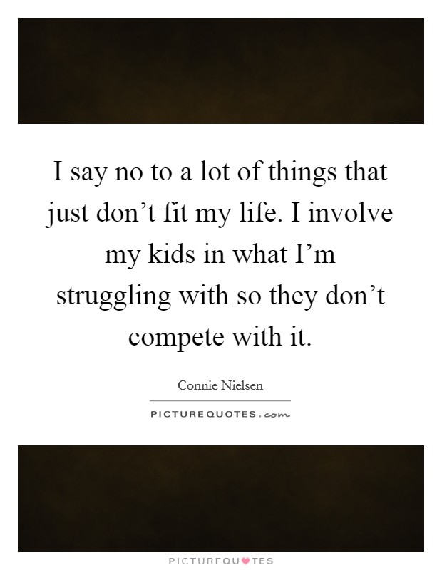 I say no to a lot of things that just don't fit my life. I involve my kids in what I'm struggling with so they don't compete with it. Picture Quote #1
