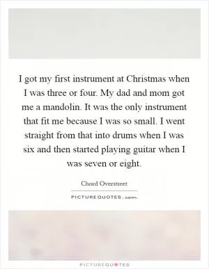 I got my first instrument at Christmas when I was three or four. My dad and mom got me a mandolin. It was the only instrument that fit me because I was so small. I went straight from that into drums when I was six and then started playing guitar when I was seven or eight Picture Quote #1