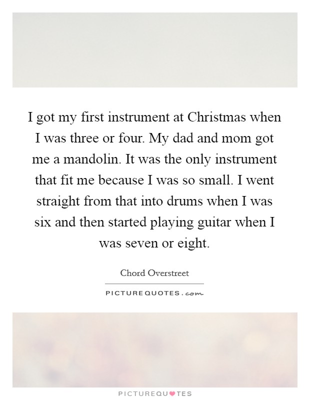 I got my first instrument at Christmas when I was three or four. My dad and mom got me a mandolin. It was the only instrument that fit me because I was so small. I went straight from that into drums when I was six and then started playing guitar when I was seven or eight. Picture Quote #1