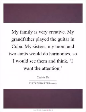 My family is very creative. My grandfather played the guitar in Cuba. My sisters, my mom and two aunts would do harmonies, so I would see them and think, ‘I want the attention.’ Picture Quote #1