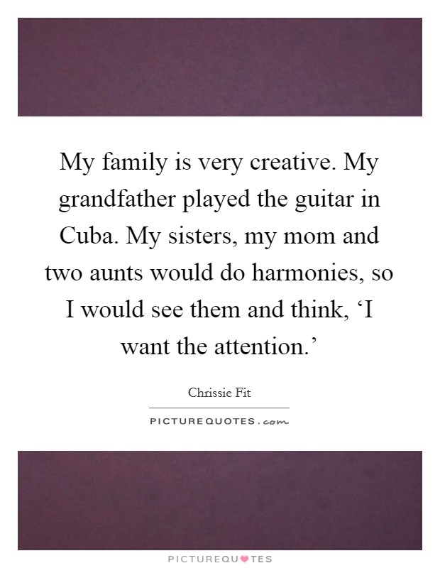 My family is very creative. My grandfather played the guitar in Cuba. My sisters, my mom and two aunts would do harmonies, so I would see them and think, ‘I want the attention.' Picture Quote #1