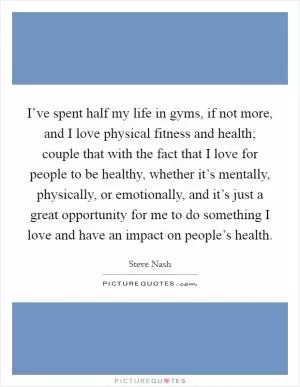 I’ve spent half my life in gyms, if not more, and I love physical fitness and health; couple that with the fact that I love for people to be healthy, whether it’s mentally, physically, or emotionally, and it’s just a great opportunity for me to do something I love and have an impact on people’s health Picture Quote #1