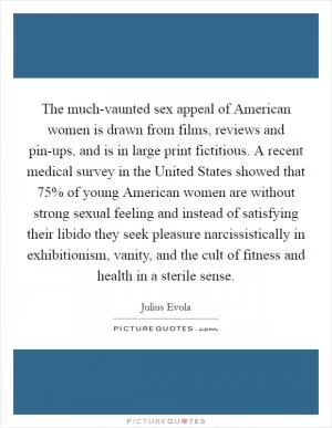The much-vaunted sex appeal of American women is drawn from films, reviews and pin-ups, and is in large print fictitious. A recent medical survey in the United States showed that 75% of young American women are without strong sexual feeling and instead of satisfying their libido they seek pleasure narcissistically in exhibitionism, vanity, and the cult of fitness and health in a sterile sense Picture Quote #1