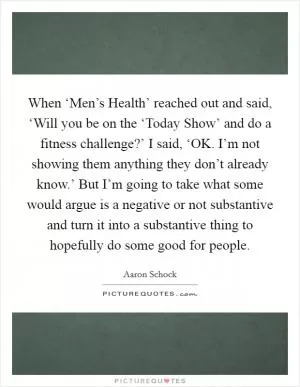 When ‘Men’s Health’ reached out and said, ‘Will you be on the ‘Today Show’ and do a fitness challenge?’ I said, ‘OK. I’m not showing them anything they don’t already know.’ But I’m going to take what some would argue is a negative or not substantive and turn it into a substantive thing to hopefully do some good for people Picture Quote #1