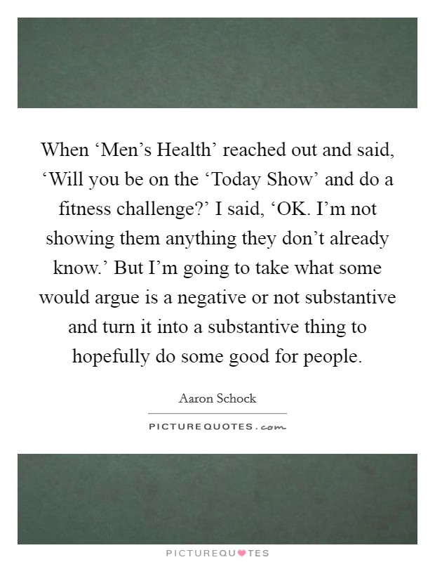 When ‘Men's Health' reached out and said, ‘Will you be on the ‘Today Show' and do a fitness challenge?' I said, ‘OK. I'm not showing them anything they don't already know.' But I'm going to take what some would argue is a negative or not substantive and turn it into a substantive thing to hopefully do some good for people. Picture Quote #1