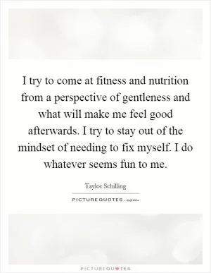 I try to come at fitness and nutrition from a perspective of gentleness and what will make me feel good afterwards. I try to stay out of the mindset of needing to fix myself. I do whatever seems fun to me Picture Quote #1