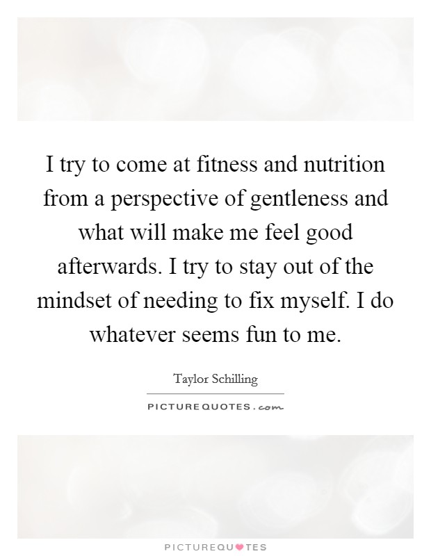I try to come at fitness and nutrition from a perspective of gentleness and what will make me feel good afterwards. I try to stay out of the mindset of needing to fix myself. I do whatever seems fun to me. Picture Quote #1
