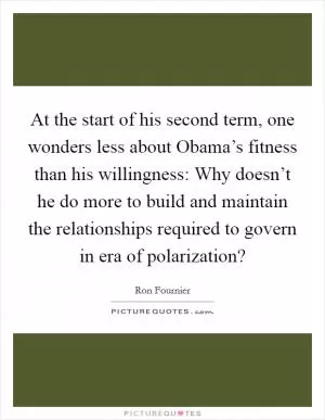 At the start of his second term, one wonders less about Obama’s fitness than his willingness: Why doesn’t he do more to build and maintain the relationships required to govern in era of polarization? Picture Quote #1