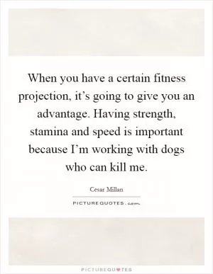 When you have a certain fitness projection, it’s going to give you an advantage. Having strength, stamina and speed is important because I’m working with dogs who can kill me Picture Quote #1