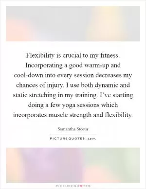 Flexibility is crucial to my fitness. Incorporating a good warm-up and cool-down into every session decreases my chances of injury. I use both dynamic and static stretching in my training. I’ve starting doing a few yoga sessions which incorporates muscle strength and flexibility Picture Quote #1