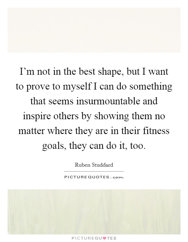 I'm not in the best shape, but I want to prove to myself I can do something that seems insurmountable and inspire others by showing them no matter where they are in their fitness goals, they can do it, too. Picture Quote #1