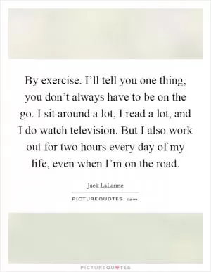 By exercise. I’ll tell you one thing, you don’t always have to be on the go. I sit around a lot, I read a lot, and I do watch television. But I also work out for two hours every day of my life, even when I’m on the road Picture Quote #1