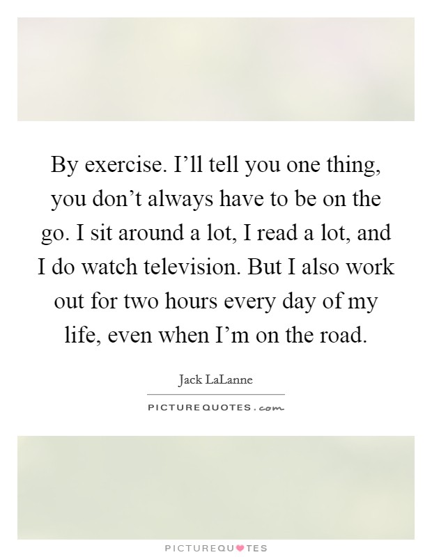 By exercise. I'll tell you one thing, you don't always have to be on the go. I sit around a lot, I read a lot, and I do watch television. But I also work out for two hours every day of my life, even when I'm on the road. Picture Quote #1