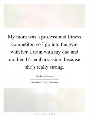 My mom was a professional fitness competitor, so I go into the gym with her. I train with my dad and mother. It’s embarrassing, because she’s really strong Picture Quote #1
