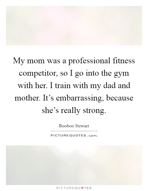 My mom was a professional fitness competitor, so I go into the gym with her. I train with my dad and mother. It's embarrassing, because she's really strong. Picture Quote #1