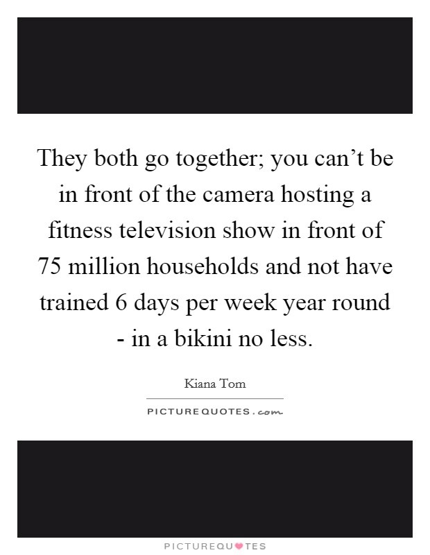 They both go together; you can't be in front of the camera hosting a fitness television show in front of 75 million households and not have trained 6 days per week year round - in a bikini no less. Picture Quote #1