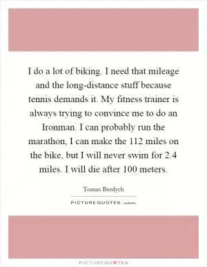 I do a lot of biking. I need that mileage and the long-distance stuff because tennis demands it. My fitness trainer is always trying to convince me to do an Ironman. I can probably run the marathon, I can make the 112 miles on the bike, but I will never swim for 2.4 miles. I will die after 100 meters Picture Quote #1