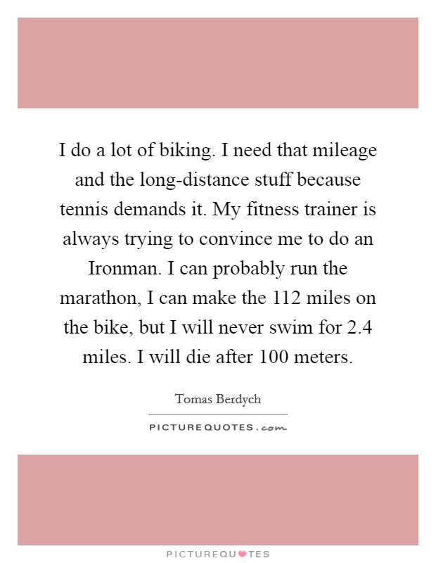 I do a lot of biking. I need that mileage and the long-distance stuff because tennis demands it. My fitness trainer is always trying to convince me to do an Ironman. I can probably run the marathon, I can make the 112 miles on the bike, but I will never swim for 2.4 miles. I will die after 100 meters. Picture Quote #1