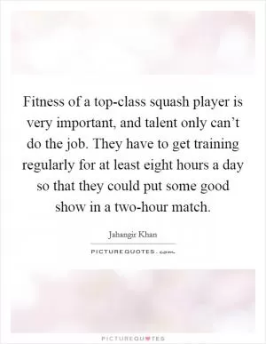 Fitness of a top-class squash player is very important, and talent only can’t do the job. They have to get training regularly for at least eight hours a day so that they could put some good show in a two-hour match Picture Quote #1