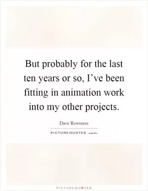 But probably for the last ten years or so, I’ve been fitting in animation work into my other projects Picture Quote #1